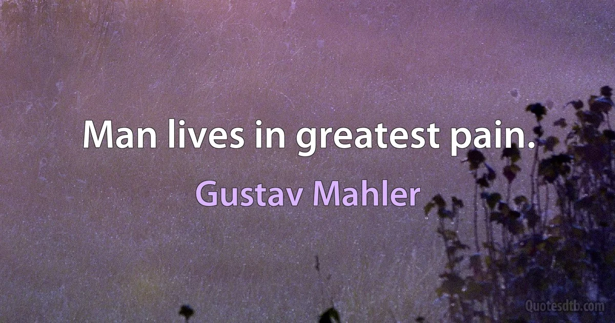 Man lives in greatest pain. (Gustav Mahler)