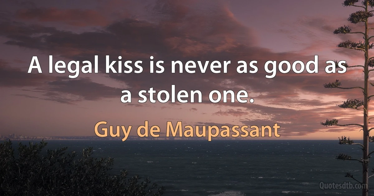 A legal kiss is never as good as a stolen one. (Guy de Maupassant)