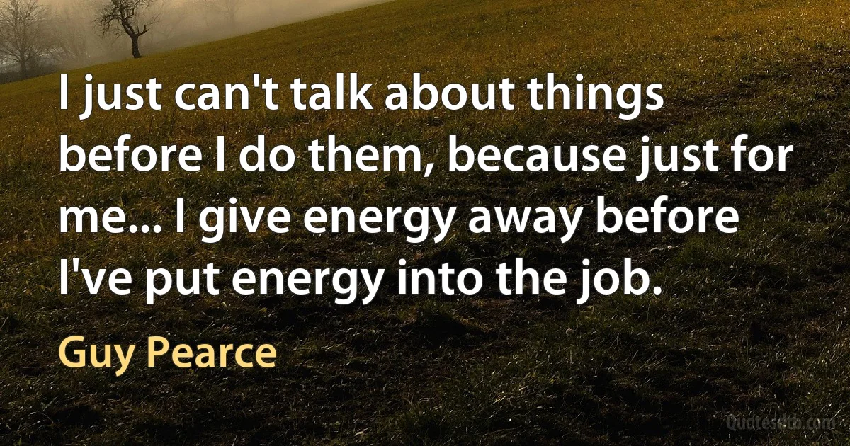 I just can't talk about things before I do them, because just for me... I give energy away before I've put energy into the job. (Guy Pearce)