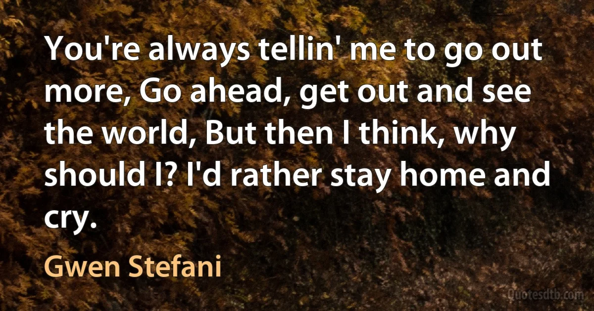 You're always tellin' me to go out more, Go ahead, get out and see the world, But then I think, why should I? I'd rather stay home and cry. (Gwen Stefani)