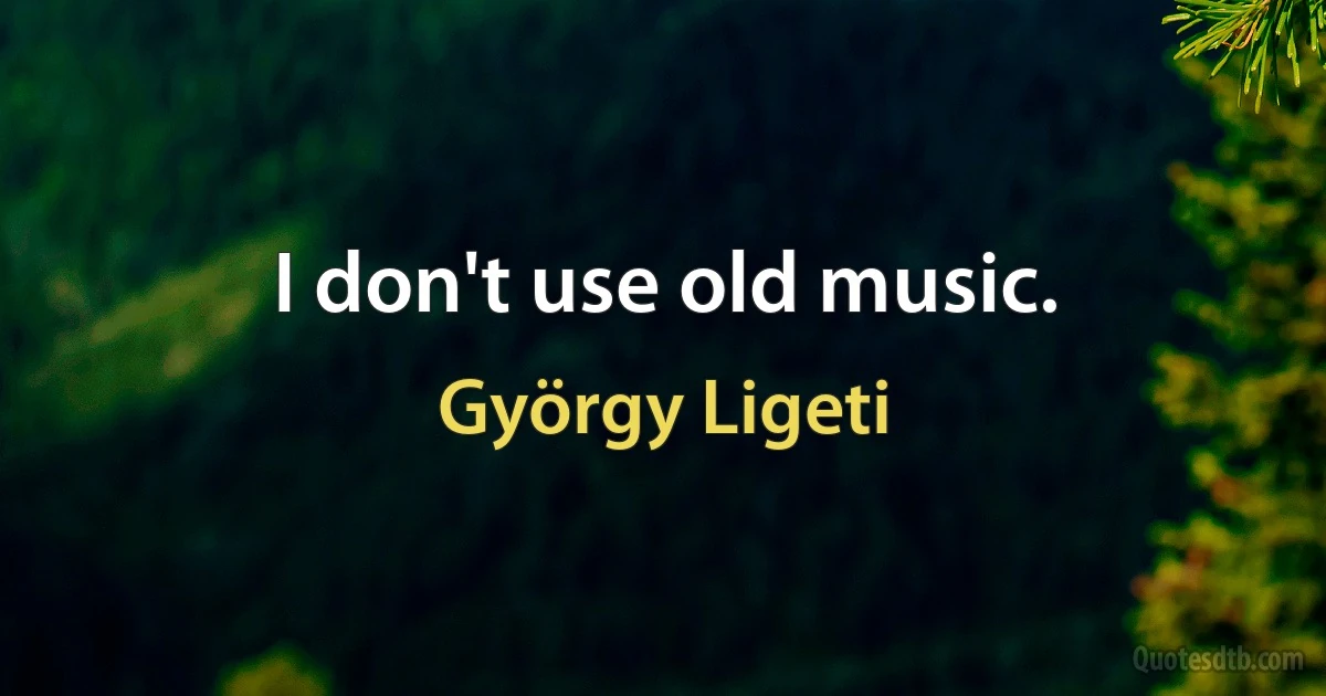 I don't use old music. (György Ligeti)