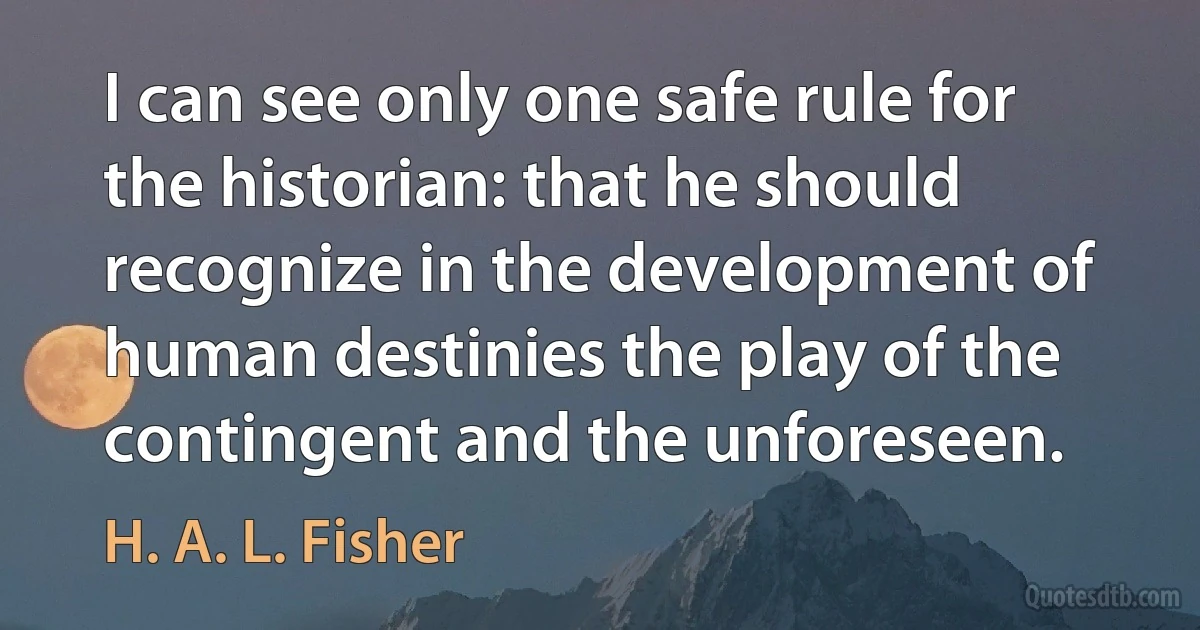 I can see only one safe rule for the historian: that he should recognize in the development of human destinies the play of the contingent and the unforeseen. (H. A. L. Fisher)