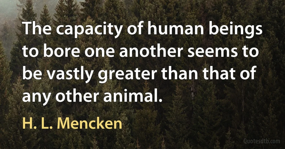 The capacity of human beings to bore one another seems to be vastly greater than that of any other animal. (H. L. Mencken)