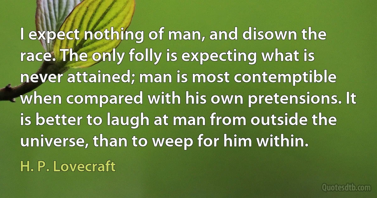 I expect nothing of man, and disown the race. The only folly is expecting what is never attained; man is most contemptible when compared with his own pretensions. It is better to laugh at man from outside the universe, than to weep for him within. (H. P. Lovecraft)