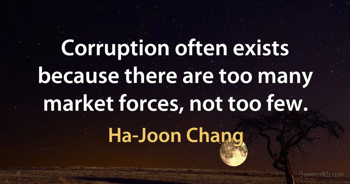 Corruption often exists because there are too many market forces, not too few. (Ha-Joon Chang)