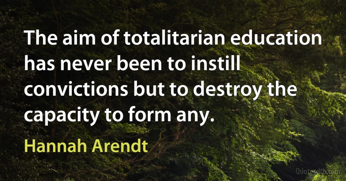 The aim of totalitarian education has never been to instill convictions but to destroy the capacity to form any. (Hannah Arendt)