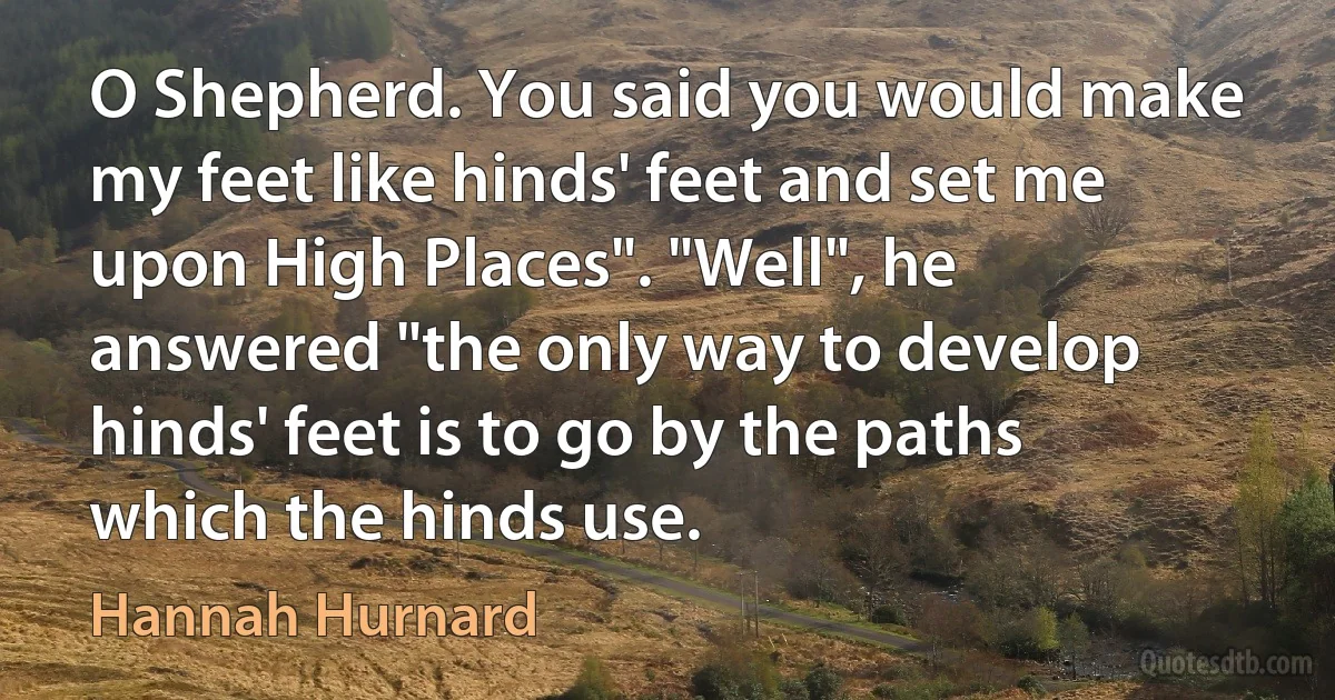 O Shepherd. You said you would make my feet like hinds' feet and set me upon High Places". "Well", he answered "the only way to develop hinds' feet is to go by the paths which the hinds use. (Hannah Hurnard)