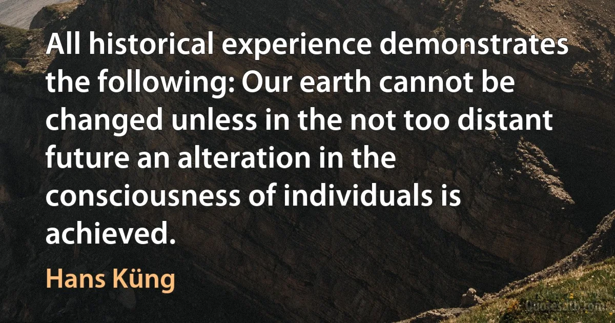 All historical experience demonstrates the following: Our earth cannot be changed unless in the not too distant future an alteration in the consciousness of individuals is achieved. (Hans Küng)