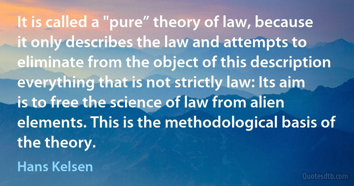 It is called a "pure” theory of law, because it only describes the law and attempts to eliminate from the object of this description everything that is not strictly law: Its aim is to free the science of law from alien elements. This is the methodological basis of the theory. (Hans Kelsen)