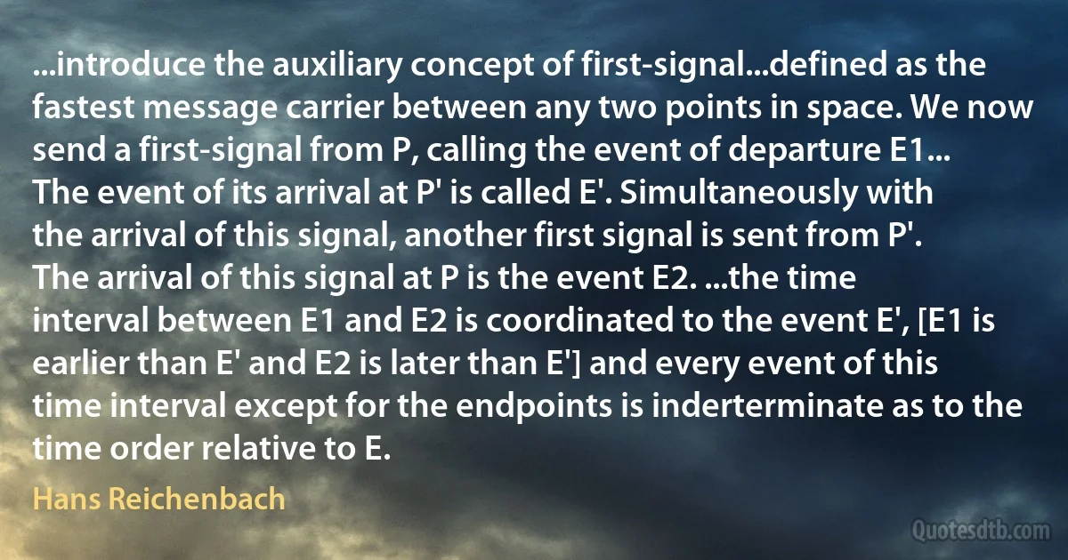 ...introduce the auxiliary concept of first-signal...defined as the fastest message carrier between any two points in space. We now send a first-signal from P, calling the event of departure E1... The event of its arrival at P' is called E'. Simultaneously with the arrival of this signal, another first signal is sent from P'. The arrival of this signal at P is the event E2. ...the time interval between E1 and E2 is coordinated to the event E', [E1 is earlier than E' and E2 is later than E'] and every event of this time interval except for the endpoints is inderterminate as to the time order relative to E. (Hans Reichenbach)