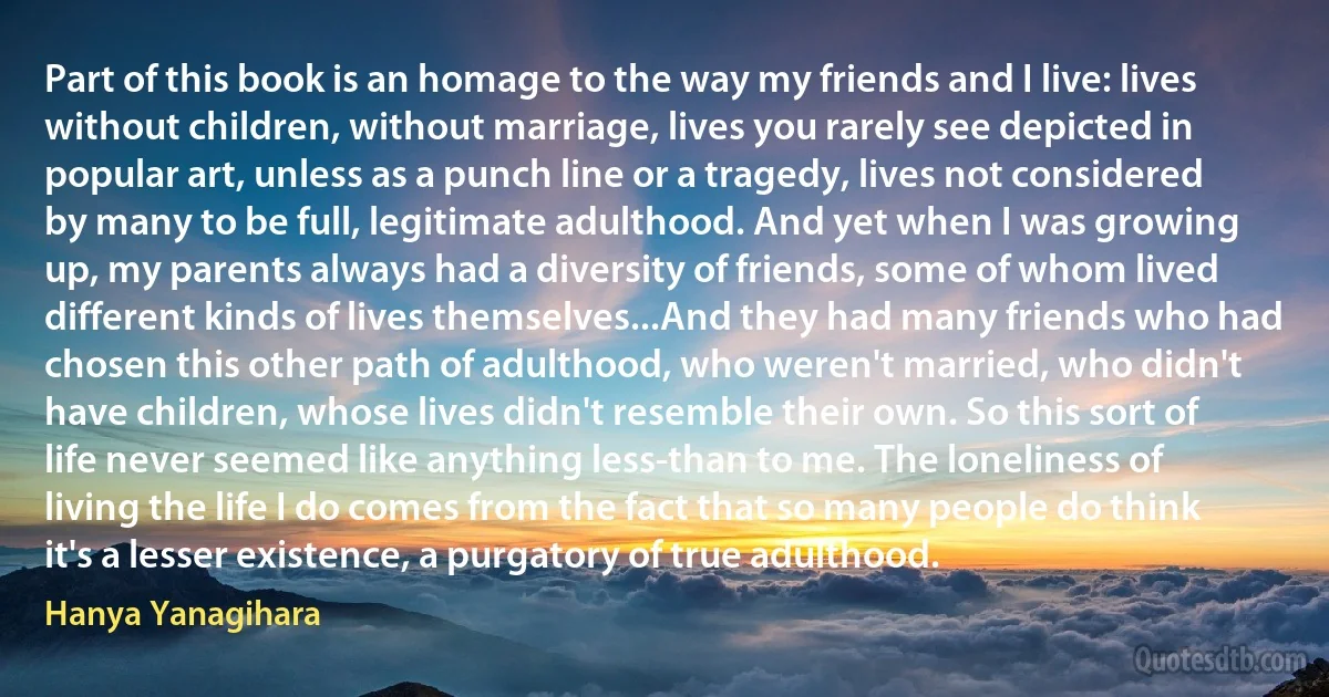 Part of this book is an homage to the way my friends and I live: lives without children, without marriage, lives you rarely see depicted in popular art, unless as a punch line or a tragedy, lives not considered by many to be full, legitimate adulthood. And yet when I was growing up, my parents always had a diversity of friends, some of whom lived different kinds of lives themselves...And they had many friends who had chosen this other path of adulthood, who weren't married, who didn't have children, whose lives didn't resemble their own. So this sort of life never seemed like anything less-than to me. The loneliness of living the life I do comes from the fact that so many people do think it's a lesser existence, a purgatory of true adulthood. (Hanya Yanagihara)