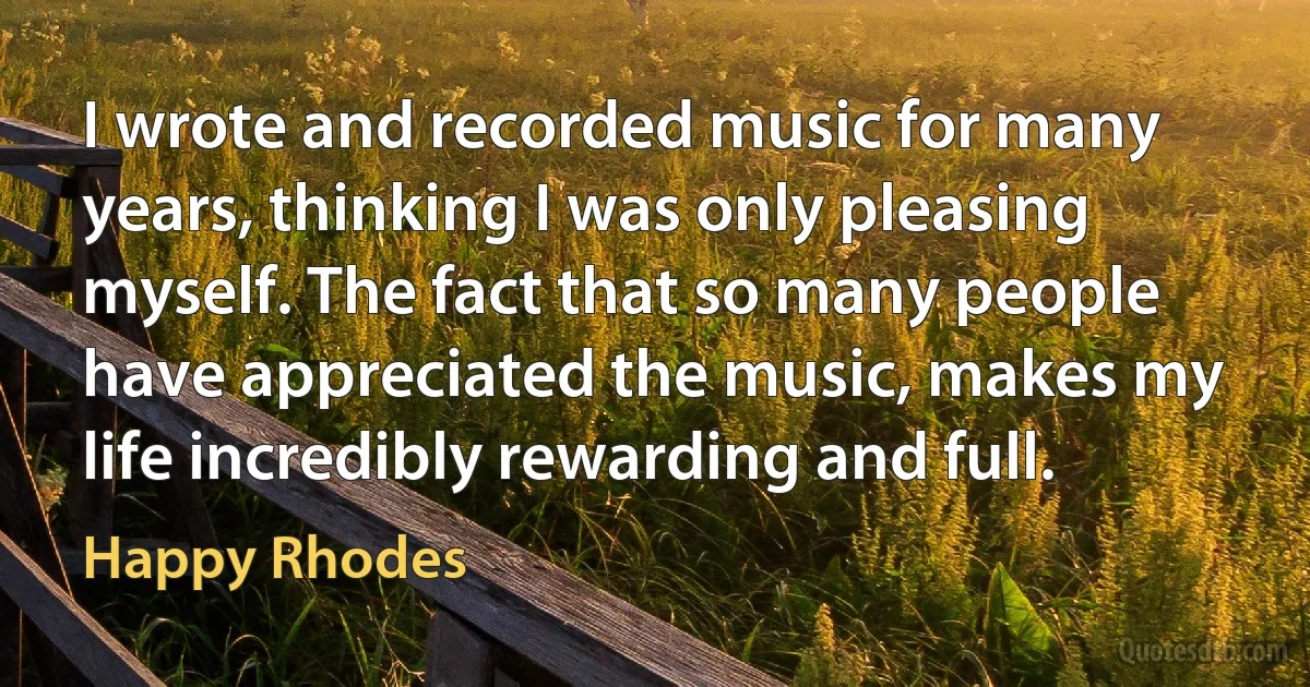 I wrote and recorded music for many years, thinking I was only pleasing myself. The fact that so many people have appreciated the music, makes my life incredibly rewarding and full. (Happy Rhodes)