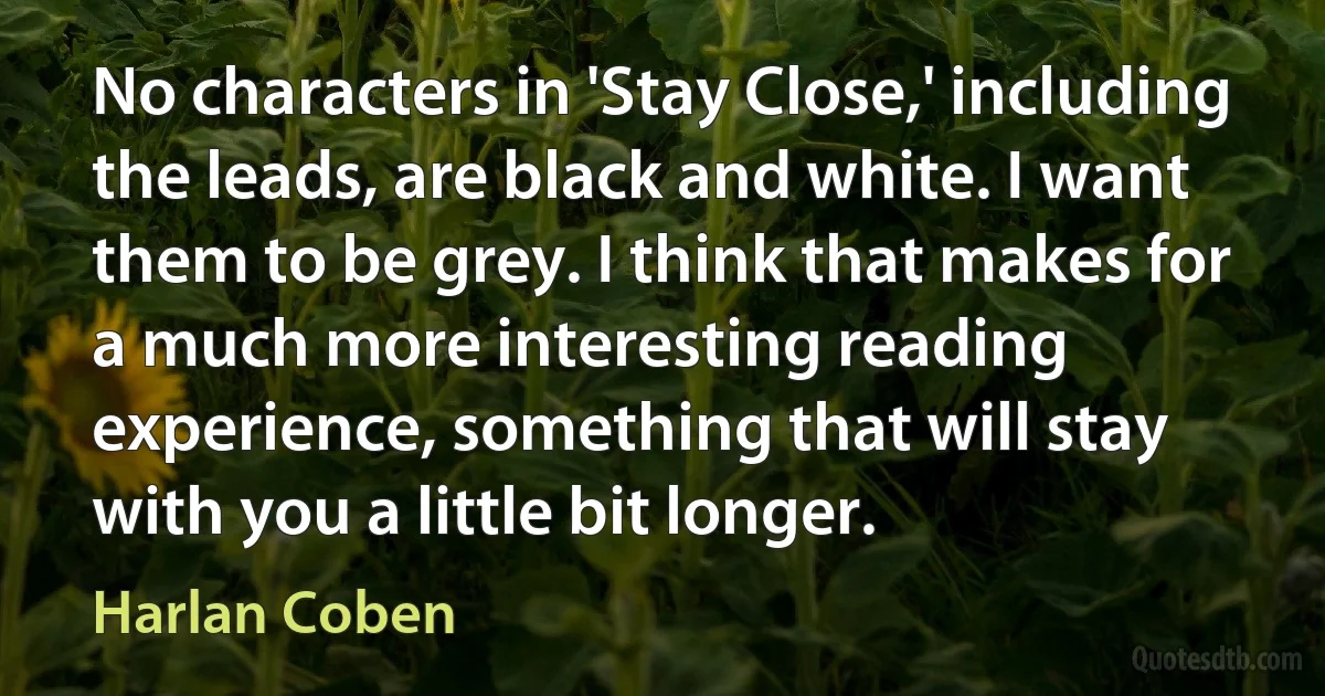 No characters in 'Stay Close,' including the leads, are black and white. I want them to be grey. I think that makes for a much more interesting reading experience, something that will stay with you a little bit longer. (Harlan Coben)