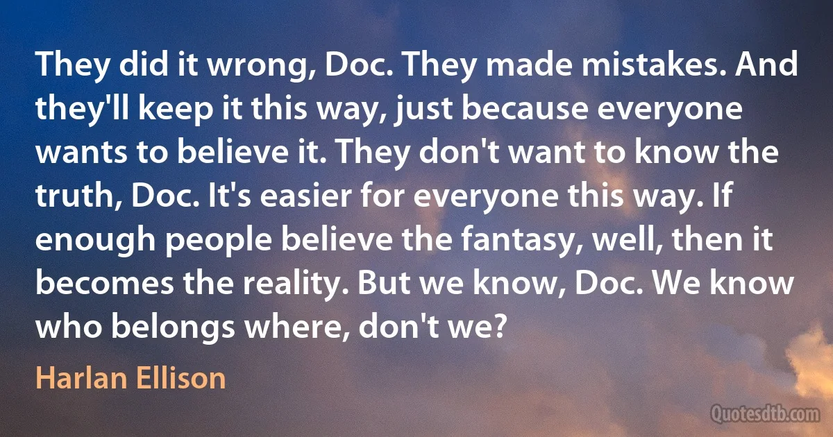 They did it wrong, Doc. They made mistakes. And they'll keep it this way, just because everyone wants to believe it. They don't want to know the truth, Doc. It's easier for everyone this way. If enough people believe the fantasy, well, then it becomes the reality. But we know, Doc. We know who belongs where, don't we? (Harlan Ellison)