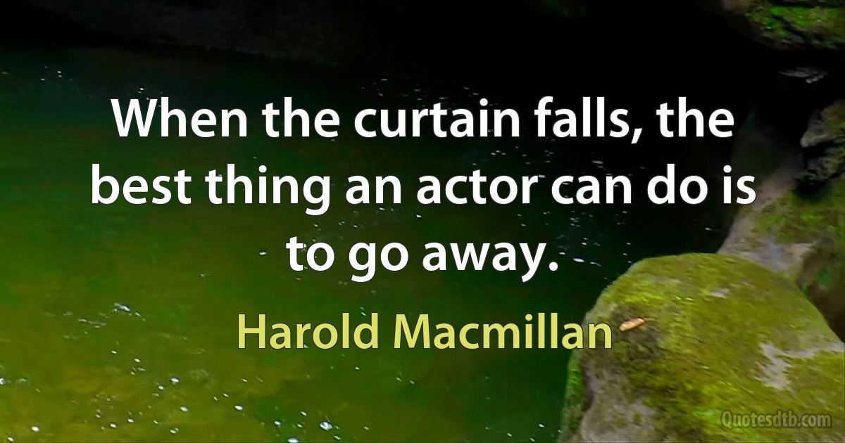 When the curtain falls, the best thing an actor can do is to go away. (Harold Macmillan)