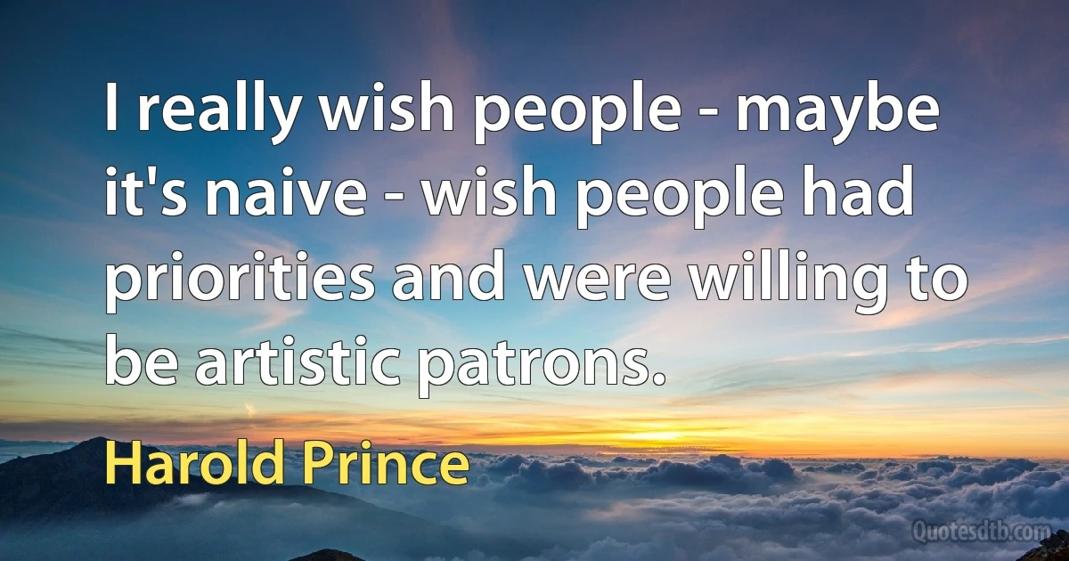 I really wish people - maybe it's naive - wish people had priorities and were willing to be artistic patrons. (Harold Prince)