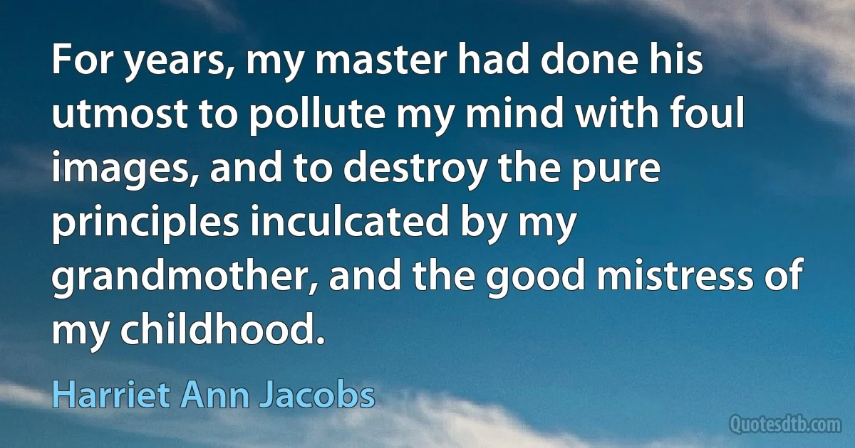 For years, my master had done his utmost to pollute my mind with foul images, and to destroy the pure principles inculcated by my grandmother, and the good mistress of my childhood. (Harriet Ann Jacobs)