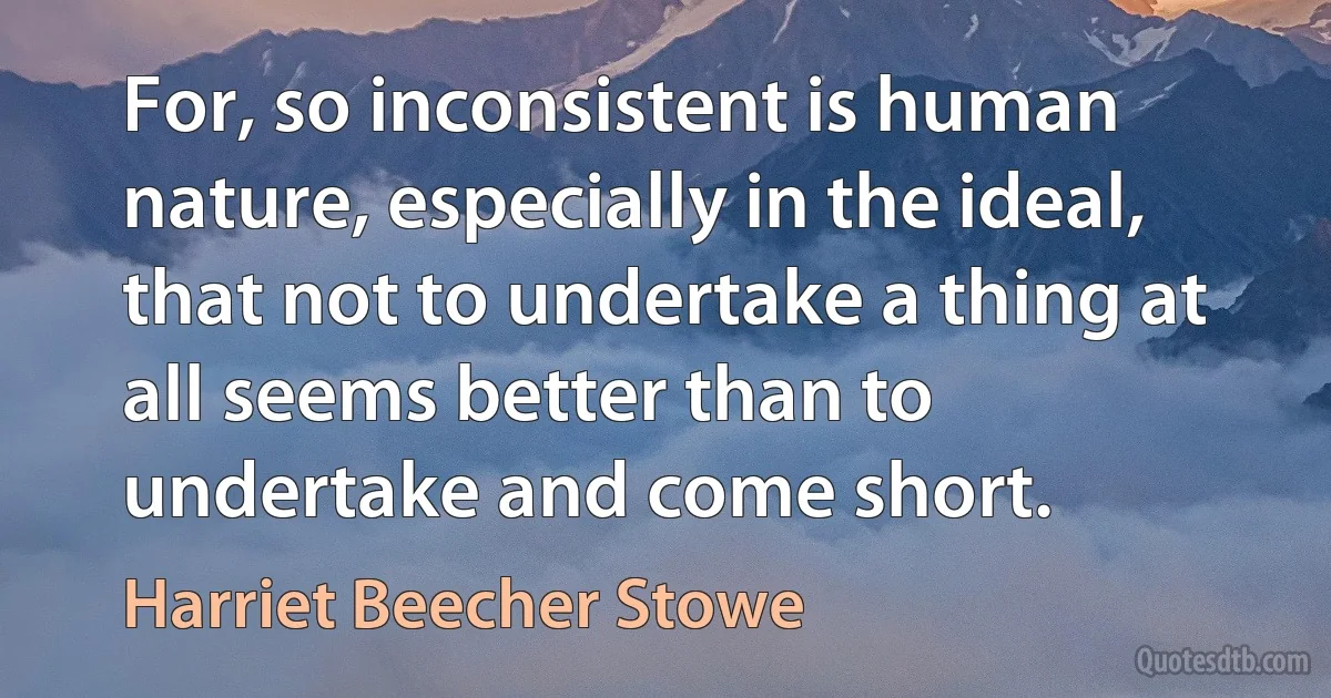 For, so inconsistent is human nature, especially in the ideal, that not to undertake a thing at all seems better than to undertake and come short. (Harriet Beecher Stowe)