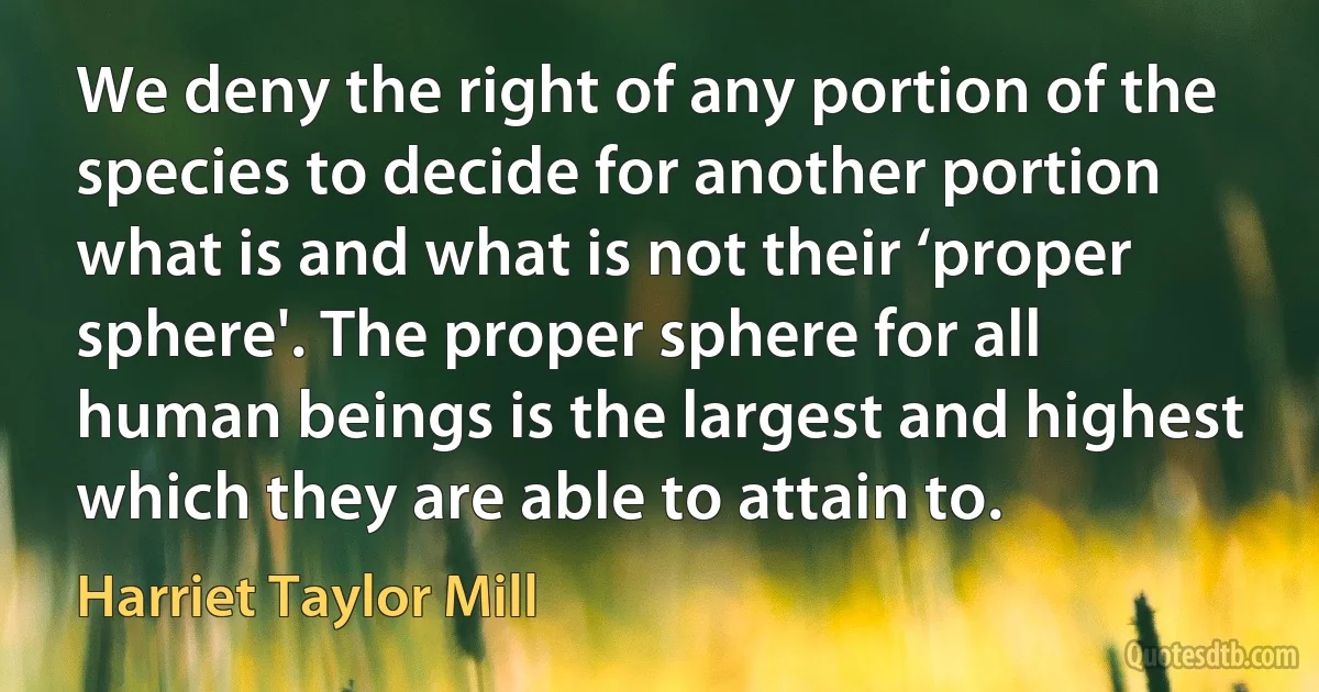 We deny the right of any portion of the species to decide for another portion what is and what is not their ‘proper sphere'. The proper sphere for all human beings is the largest and highest which they are able to attain to. (Harriet Taylor Mill)