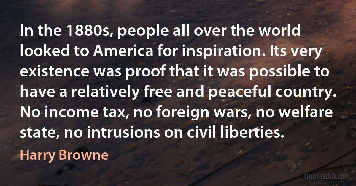 In the 1880s, people all over the world looked to America for inspiration. Its very existence was proof that it was possible to have a relatively free and peaceful country. No income tax, no foreign wars, no welfare state, no intrusions on civil liberties. (Harry Browne)