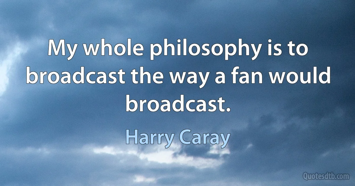 My whole philosophy is to broadcast the way a fan would broadcast. (Harry Caray)