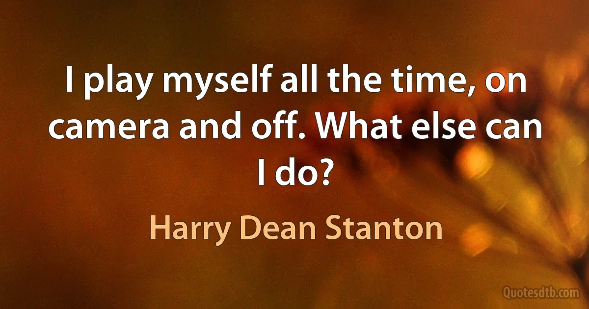 I play myself all the time, on camera and off. What else can I do? (Harry Dean Stanton)