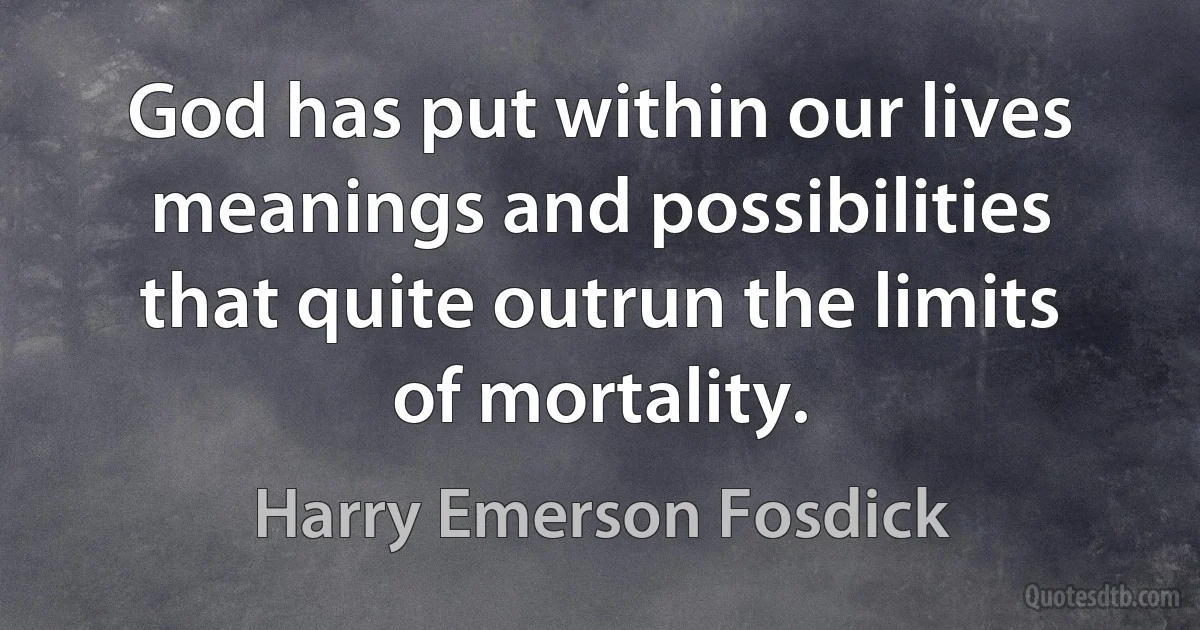 God has put within our lives meanings and possibilities that quite outrun the limits of mortality. (Harry Emerson Fosdick)