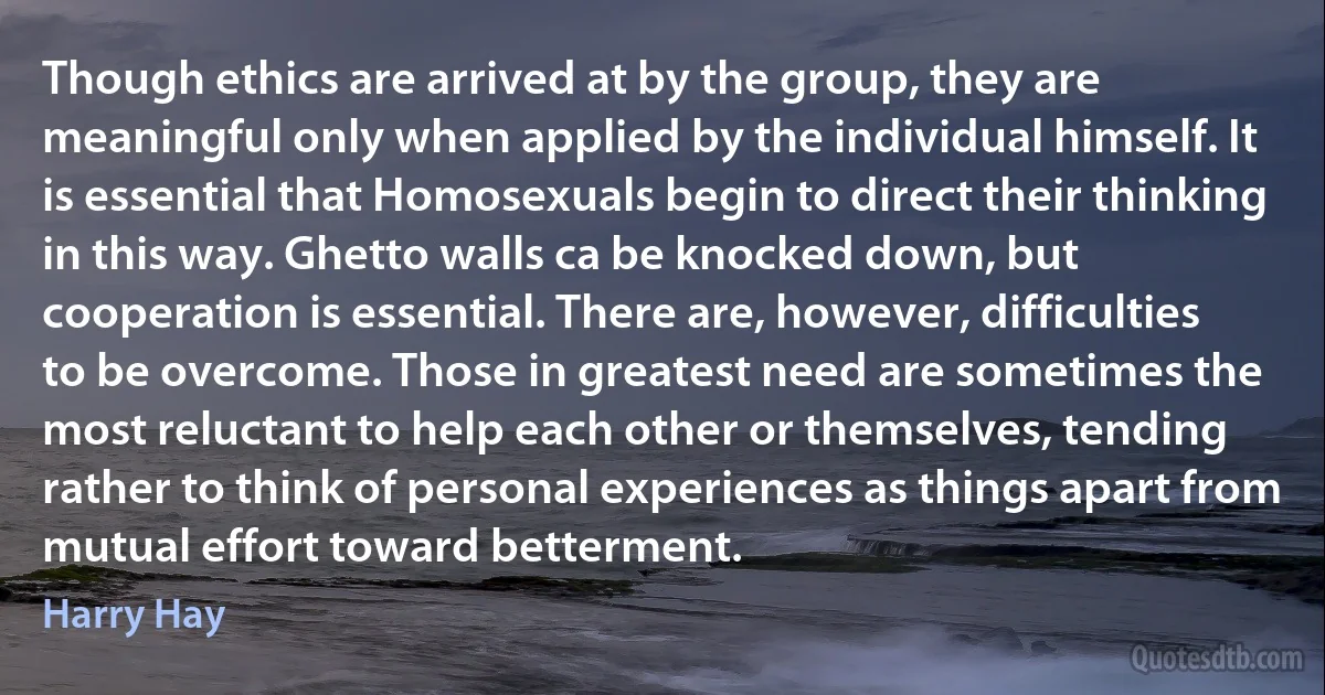 Though ethics are arrived at by the group, they are meaningful only when applied by the individual himself. It is essential that Homosexuals begin to direct their thinking in this way. Ghetto walls ca be knocked down, but cooperation is essential. There are, however, difficulties to be overcome. Those in greatest need are sometimes the most reluctant to help each other or themselves, tending rather to think of personal experiences as things apart from mutual effort toward betterment. (Harry Hay)