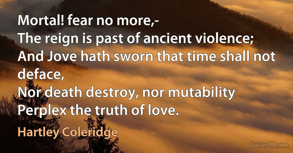 Mortal! fear no more,-
The reign is past of ancient violence;
And Jove hath sworn that time shall not deface,
Nor death destroy, nor mutability
Perplex the truth of love. (Hartley Coleridge)