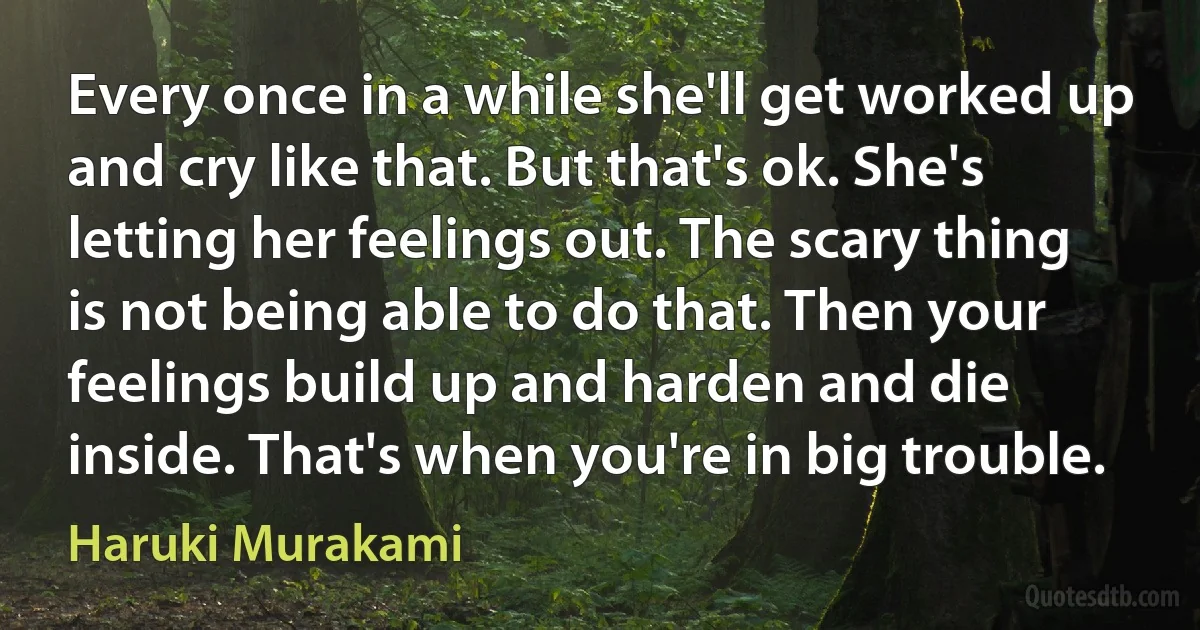 Every once in a while she'll get worked up and cry like that. But that's ok. She's letting her feelings out. The scary thing is not being able to do that. Then your feelings build up and harden and die inside. That's when you're in big trouble. (Haruki Murakami)