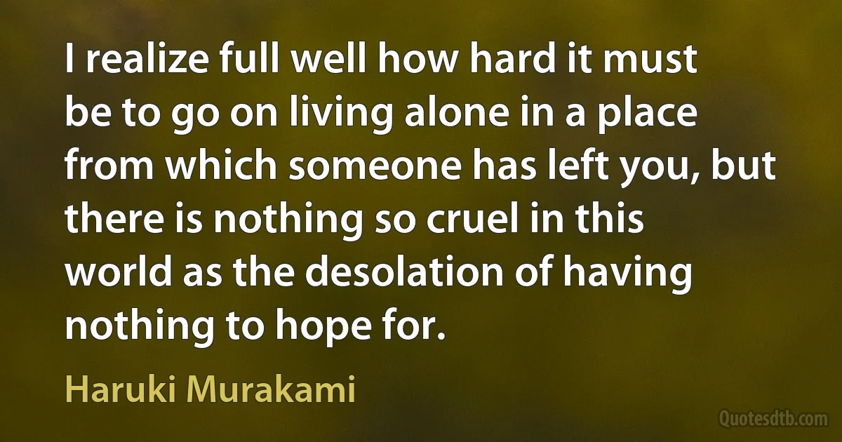 I realize full well how hard it must be to go on living alone in a place from which someone has left you, but there is nothing so cruel in this world as the desolation of having nothing to hope for. (Haruki Murakami)