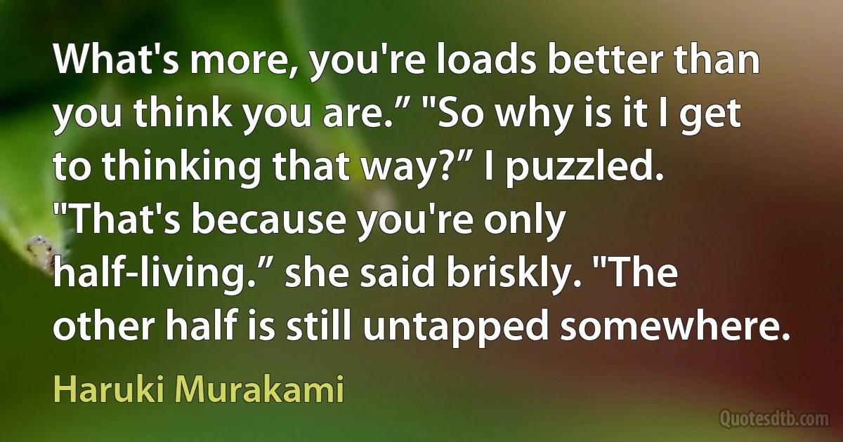 What's more, you're loads better than you think you are.” "So why is it I get to thinking that way?” I puzzled. "That's because you're only half-living.” she said briskly. "The other half is still untapped somewhere. (Haruki Murakami)