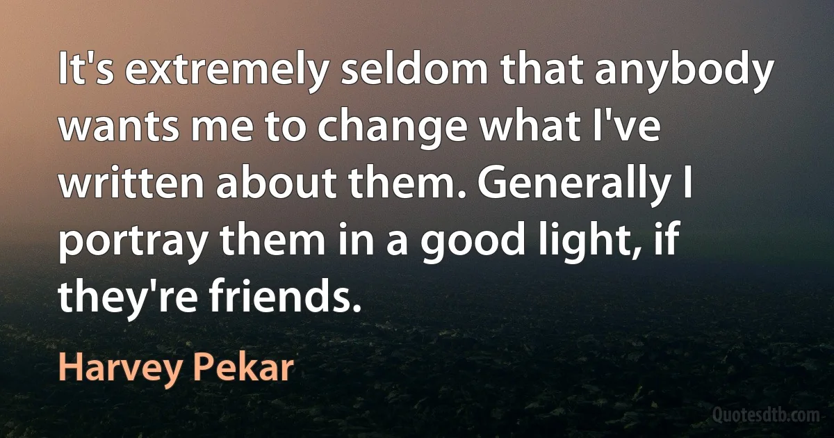 It's extremely seldom that anybody wants me to change what I've written about them. Generally I portray them in a good light, if they're friends. (Harvey Pekar)