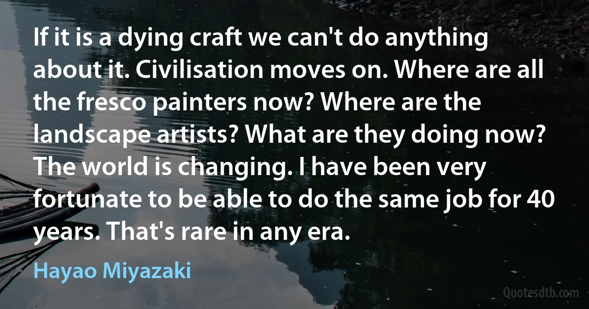 If it is a dying craft we can't do anything about it. Civilisation moves on. Where are all the fresco painters now? Where are the landscape artists? What are they doing now? The world is changing. I have been very fortunate to be able to do the same job for 40 years. That's rare in any era. (Hayao Miyazaki)