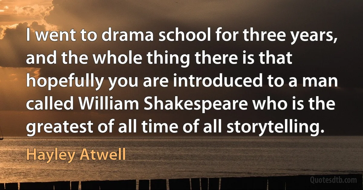 I went to drama school for three years, and the whole thing there is that hopefully you are introduced to a man called William Shakespeare who is the greatest of all time of all storytelling. (Hayley Atwell)