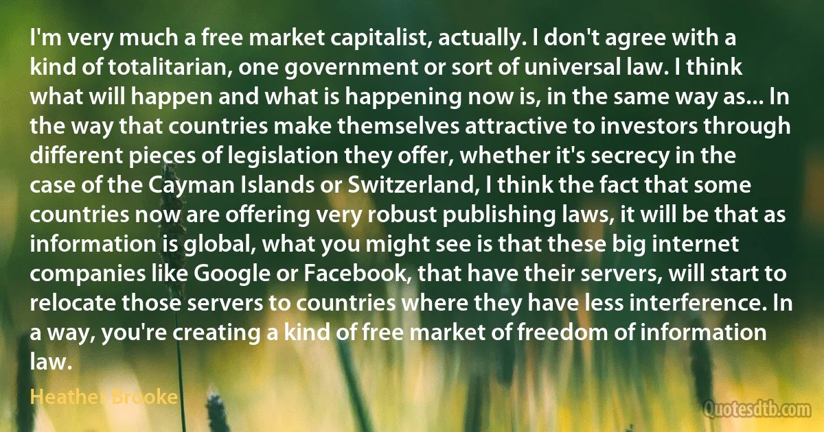 I'm very much a free market capitalist, actually. I don't agree with a kind of totalitarian, one government or sort of universal law. I think what will happen and what is happening now is, in the same way as... In the way that countries make themselves attractive to investors through different pieces of legislation they offer, whether it's secrecy in the case of the Cayman Islands or Switzerland, I think the fact that some countries now are offering very robust publishing laws, it will be that as information is global, what you might see is that these big internet companies like Google or Facebook, that have their servers, will start to relocate those servers to countries where they have less interference. In a way, you're creating a kind of free market of freedom of information law. (Heather Brooke)