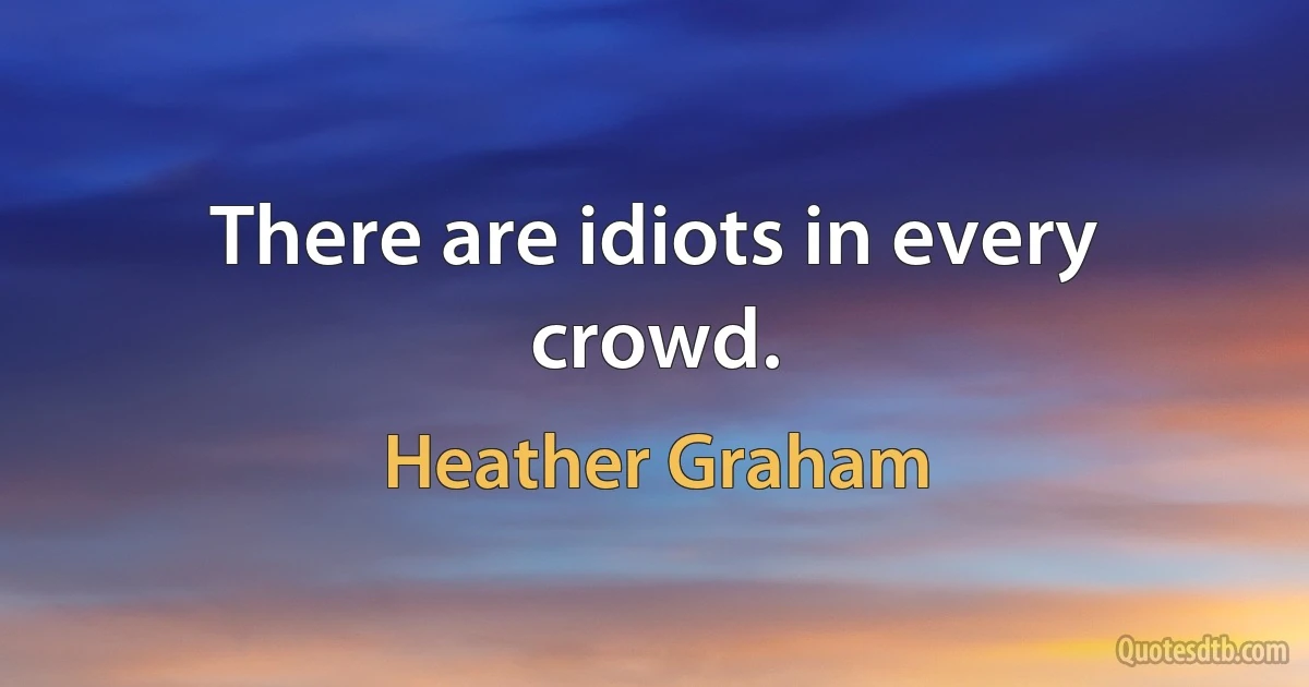 There are idiots in every crowd. (Heather Graham)