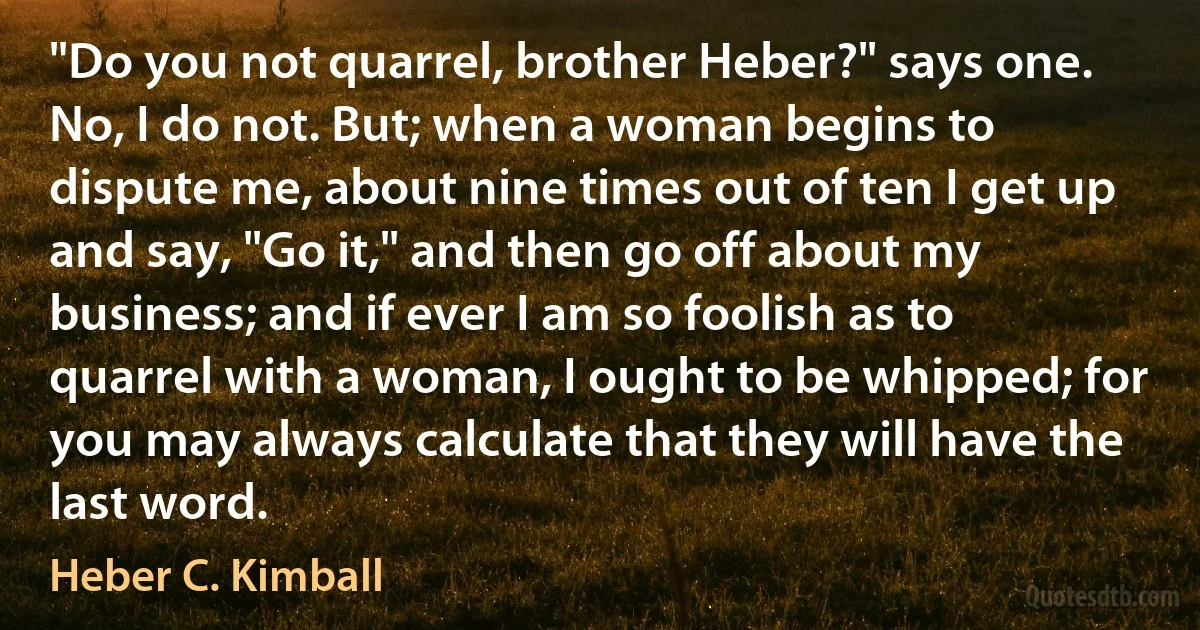 "Do you not quarrel, brother Heber?" says one. No, I do not. But; when a woman begins to dispute me, about nine times out of ten I get up and say, "Go it," and then go off about my business; and if ever I am so foolish as to quarrel with a woman, I ought to be whipped; for you may always calculate that they will have the last word. (Heber C. Kimball)