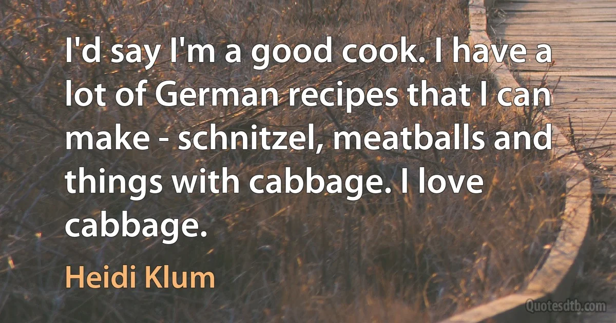 I'd say I'm a good cook. I have a lot of German recipes that I can make - schnitzel, meatballs and things with cabbage. I love cabbage. (Heidi Klum)