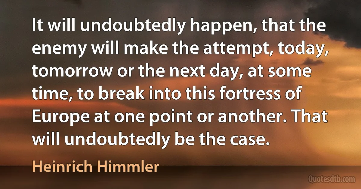 It will undoubtedly happen, that the enemy will make the attempt, today, tomorrow or the next day, at some time, to break into this fortress of Europe at one point or another. That will undoubtedly be the case. (Heinrich Himmler)