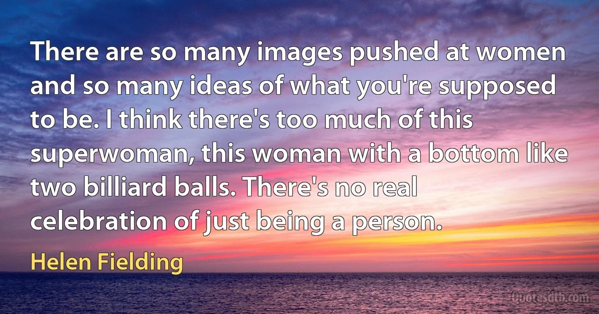 There are so many images pushed at women and so many ideas of what you're supposed to be. I think there's too much of this superwoman, this woman with a bottom like two billiard balls. There's no real celebration of just being a person. (Helen Fielding)