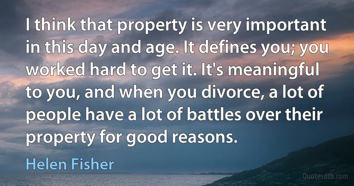 I think that property is very important in this day and age. It defines you; you worked hard to get it. It's meaningful to you, and when you divorce, a lot of people have a lot of battles over their property for good reasons. (Helen Fisher)