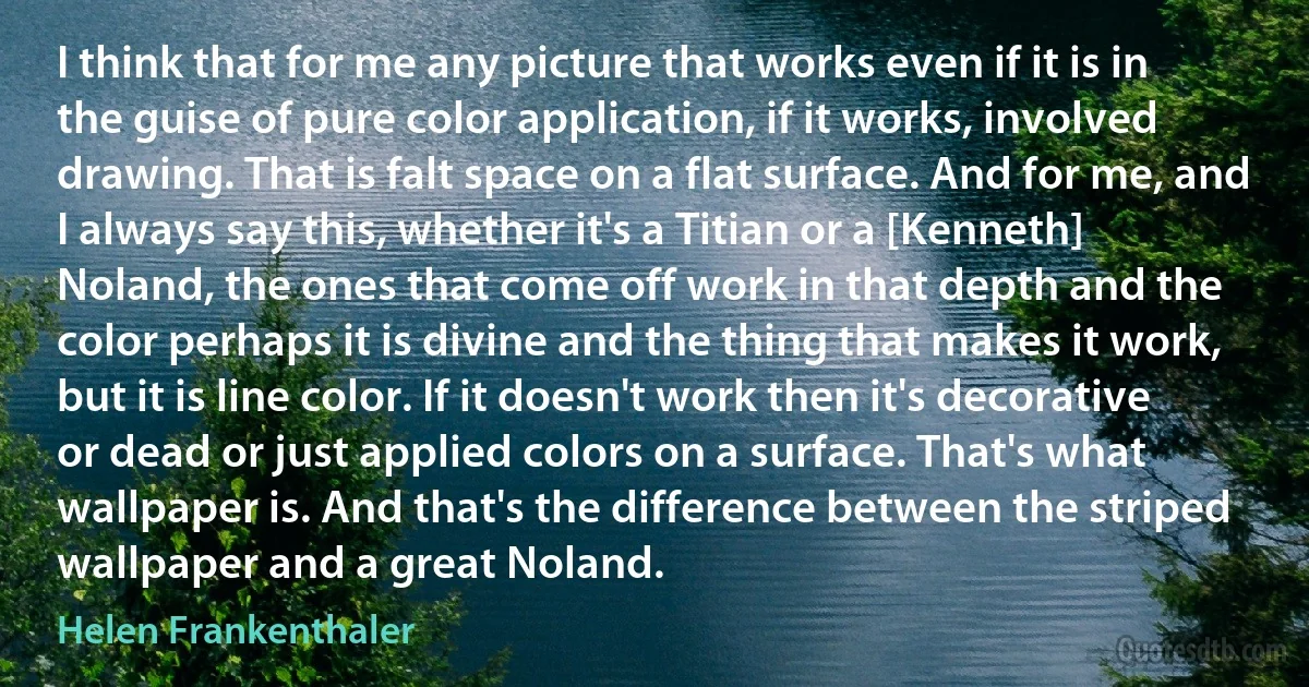 I think that for me any picture that works even if it is in the guise of pure color application, if it works, involved drawing. That is falt space on a flat surface. And for me, and I always say this, whether it's a Titian or a [Kenneth] Noland, the ones that come off work in that depth and the color perhaps it is divine and the thing that makes it work, but it is line color. If it doesn't work then it's decorative or dead or just applied colors on a surface. That's what wallpaper is. And that's the difference between the striped wallpaper and a great Noland. (Helen Frankenthaler)