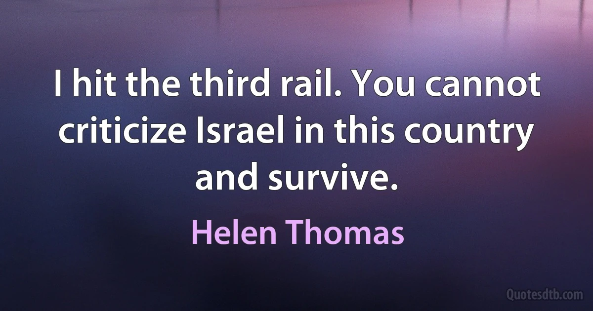 I hit the third rail. You cannot criticize Israel in this country and survive. (Helen Thomas)