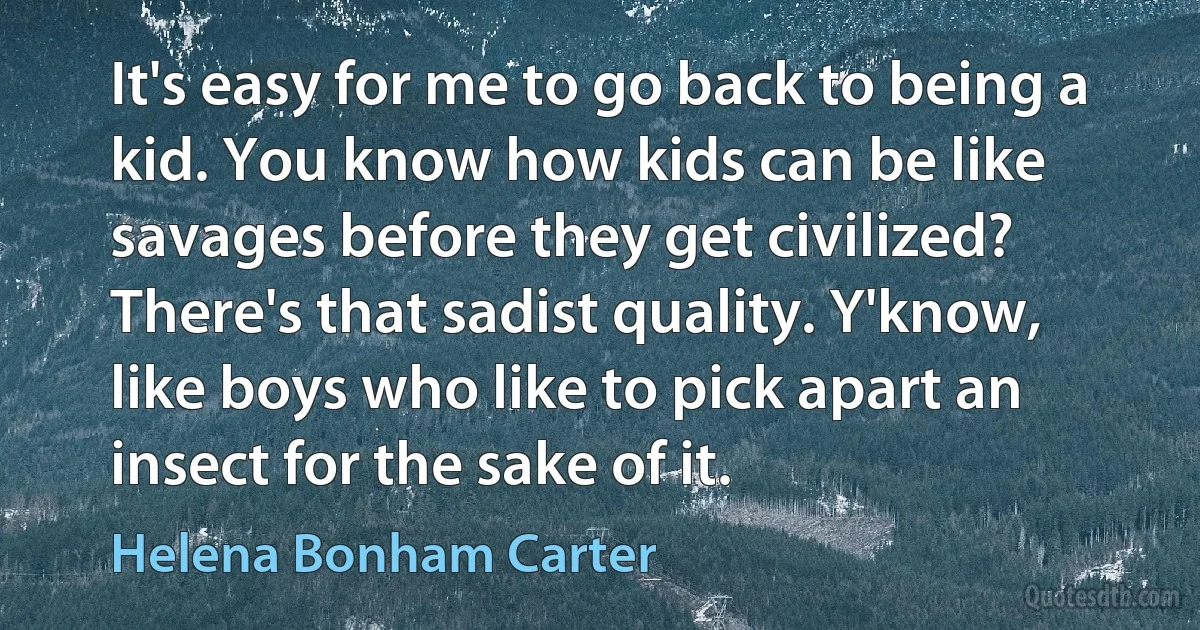 It's easy for me to go back to being a kid. You know how kids can be like savages before they get civilized? There's that sadist quality. Y'know, like boys who like to pick apart an insect for the sake of it. (Helena Bonham Carter)