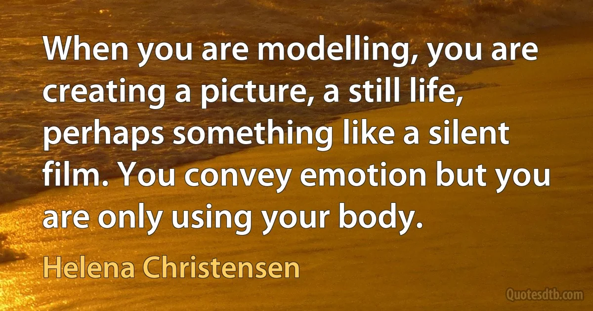 When you are modelling, you are creating a picture, a still life, perhaps something like a silent film. You convey emotion but you are only using your body. (Helena Christensen)