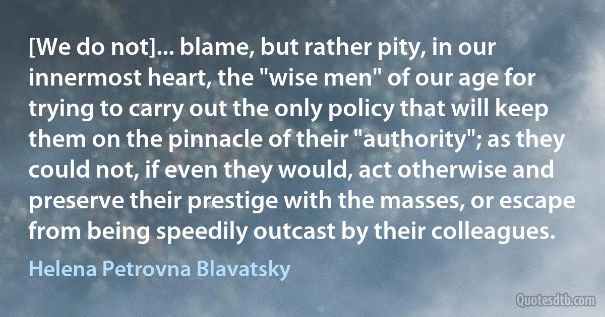 [We do not]... blame, but rather pity, in our innermost heart, the "wise men" of our age for trying to carry out the only policy that will keep them on the pinnacle of their "authority"; as they could not, if even they would, act otherwise and preserve their prestige with the masses, or escape from being speedily outcast by their colleagues. (Helena Petrovna Blavatsky)