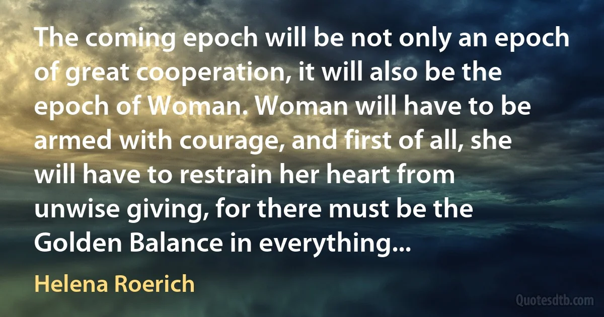 The coming epoch will be not only an epoch of great cooperation, it will also be the epoch of Woman. Woman will have to be armed with courage, and first of all, she will have to restrain her heart from unwise giving, for there must be the Golden Balance in everything... (Helena Roerich)