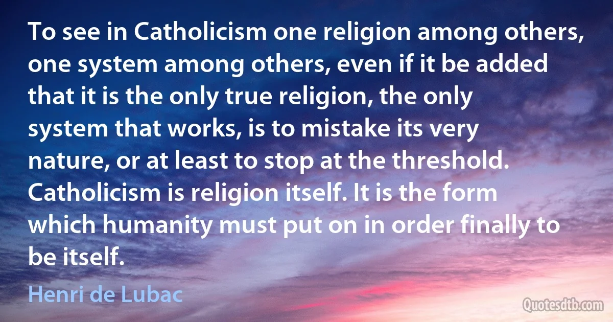 To see in Catholicism one religion among others, one system among others, even if it be added that it is the only true religion, the only system that works, is to mistake its very nature, or at least to stop at the threshold. Catholicism is religion itself. It is the form which humanity must put on in order finally to be itself. (Henri de Lubac)