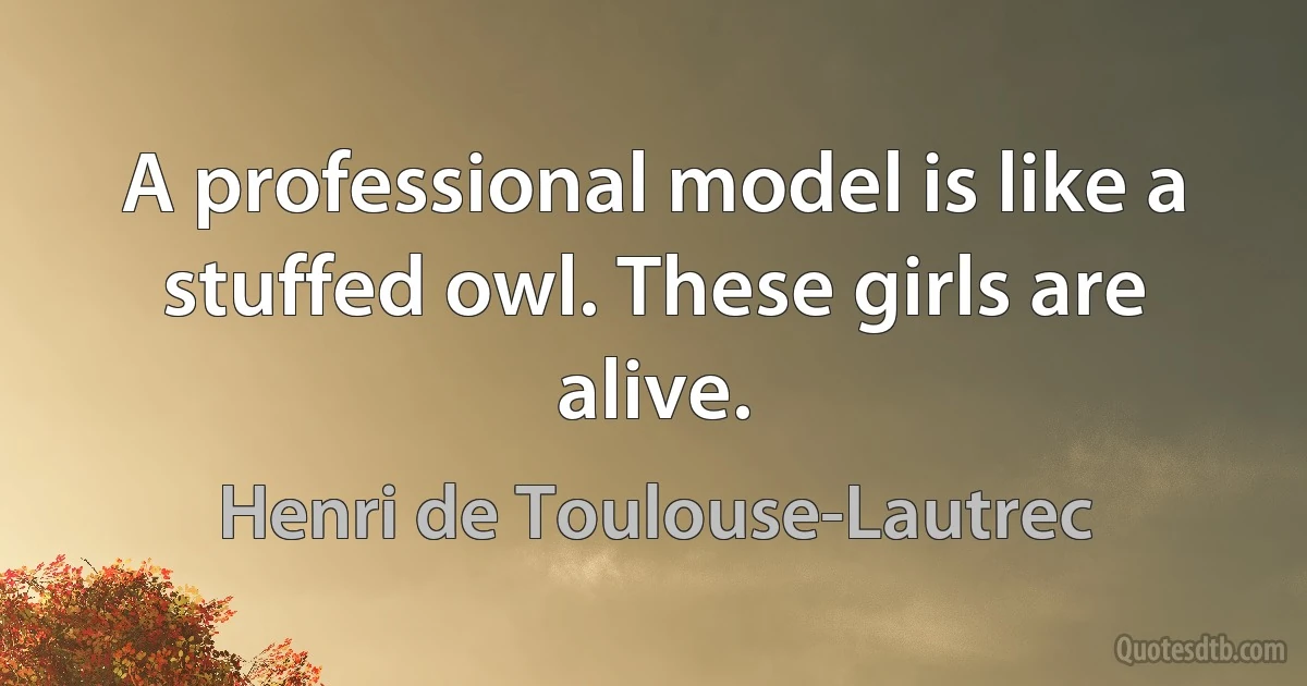 A professional model is like a stuffed owl. These girls are alive. (Henri de Toulouse-Lautrec)